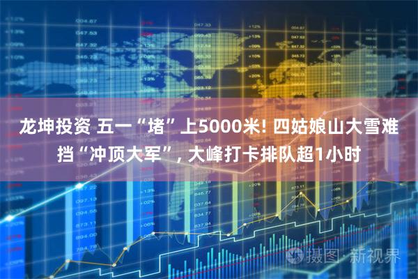 龙坤投资 五一“堵”上5000米! 四姑娘山大雪难挡“冲顶大军”, 大峰打卡排队超1小时