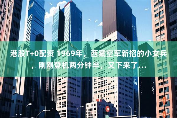 港股T+0配资 1969年，西藏空军新招的小女兵，刚刚登机两分钟半，又下来了…
