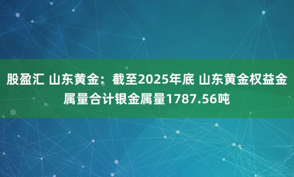 股盈汇 山东黄金：截至2025年底 山东黄金权益金属量合计银金属量1787.56吨