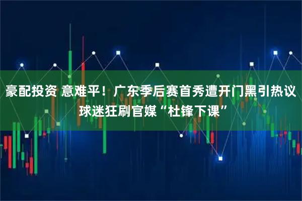豪配投资 意难平！广东季后赛首秀遭开门黑引热议 球迷狂刷官媒“杜锋下课”